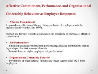 Affective Commitment, Performance, and Organisational
Citizenship Behaviour as Employee Responses
• Affective Commitment
Regarded as a reflection of the psychological bonds of employees with the
organisation (Meyer&Allen, 1997).
Support and fairness from the organisation can contribute to employee‘s affective
commitment.
• Job Performance
Fulfilling task requirements (task performance), making contributions that go
beyond specified task accomplishments.
Rewards leads to higher employee task performance.
• Organisational Citizenship Behavior
Perceptions of organisational fairness and leader support elicit OCB from
employees.
 