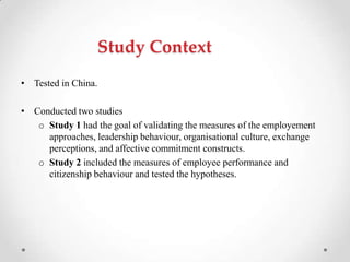 Study Context
• Tested in China.
• Conducted two studies
o Study 1 had the goal of validating the measures of the employement
approaches, leadership behaviour, organisational culture, exchange
perceptions, and affective commitment constructs.
o Study 2 included the measures of employee performance and
citizenship behaviour and tested the hypotheses.
 