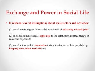 Exchange and Power in Social Life
• It rests on several assumptions about social actors and activities:
(1) social actors engage in activities as a means of obtaining desired goals;
(2) all social activities entail some cost to the actor, such as time, energy, or
resources expended;
(3) social actors seek to economize their activities as much as possible, by
keeping costs below rewards; and
 