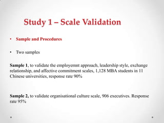 Study 1 – Scale Validation
• Sample and Procedures
• Two samples
Sample 1, to validate the employemnt approach, leadership style, exchange
relationship, and affective commitment scales, 1,128 MBA students in 11
Chinese universities, response rate 90%
Sample 2, to validate organisational culture scale, 906 executives. Response
rate 95%
 