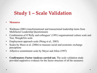 Study 1 – Scale Validation
• Measures
• Waldman (2001) transformational and transactional leadership items from
Multifactor Leadership Questionnaire
• Combination of O‘Relly and colleagues‘ (1991) organisational culture scale and
Tsui, Wang&Xin scale
• Employment approach scale (Wang et al., 2003)
• Scales by Shore et al. (2006) to measure social and economic exchange
perceptions
• Affective commitment scale by Meyer and Allen (1997)
• Confirmatory Factor Analyses carried out. The scale validation study
provided supportive evidence for the factor structure of all the measures.
 
