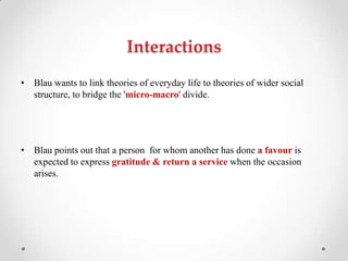 Interactions
• Blau wants to link theories of everyday life to theories of wider social
structure, to bridge the 'micro-macro' divide.
• Blau points out that a person for whom another has done a favour is
expected to express gratitude & return a service when the occasion
arises.
 