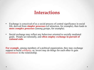 Interactions
• Exchange is conceived of as a social process of central significance in social
life, derived from simpler processes (of attraction, for example), then leads to
more complex processes (among groups, for example).
• Social exchange may reflect any behaviour oriented to socially mediated
goals. People act rationally, and often employ exchange in pursuit of
rational ends.
For example, among members of a political organization, they may exchange
support to build solidarity, or, lovers may do things for each other to gain
commitment in the relationship.
 