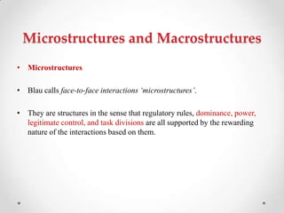 Microstructures and Macrostructures
• Microstructures
• Blau calls face-to-face interactions ‘microstructures’.
• They are structures in the sense that regulatory rules, dominance, power,
legitimate control, and task divisions are all supported by the rewarding
nature of the interactions based on them.
 
