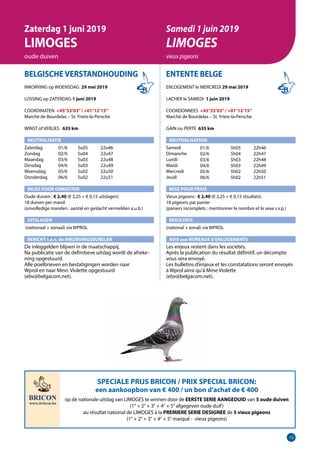 13
BELGISCHE VERSTANDHOUDING
INKORVING op WOENSDAG 29 mei 2019
LOSSING op ZATERDAG 1 juni 2019
COORDINATEN +45°33’03”/ +01°12’15”
Marché de Bourdelas – St. Yrieix-la-Persche
WINST of VERLIES 	 635 km
NEUTRALISATIE
Zaterdag	   01/6	 5u05	 22u46
Zondag	   02/6	 5u04	 22u47
Maandag	   03/6	 5u03	 22u48
Dinsdag	   04/6	 5u03	 22u49
Woensdag	   05/6	 5u02	 22u50
Donderdag	   06/6	 5u02	 22u51
INLEG VOOR ONKOSTEN
Oude duiven : € 2,40 (€ 2,25 + € 0,15 uitslagen)
18 duiven per mand
(onvolledige manden : aantal en geslacht vermelden a.u.b.)
UITSLAGEN
(nationaal + zonaal) via WPROL
BERICHT t.a.v. de INKORVINGSBURELEN
De inleggelden blijven in de maatschappij. 	
Na publicatie van de definitieve uitslag wordt de afreke-
ning opgestuurd.					
Alle poelbrieven en bestatigingen worden naar		
Wprol en naar Mevr. Violette opgestuurd 		
(ebv@belgacom.net).					
					
ENTENTE BELGE
ENLOGEMENT le MERCREDI 29 mai 2019
LACHER le SAMEDI 1 juin 2019
COORDONNEES +45°33’03”/ +01°12’15”
Marché de Bourdelas – St. Yrieix-la-Persche
GAIN ou PERTE 635 km
NEUTRALISATION
Samedi	
Dimanche
Lundi
Mardi
Mercredi
Jeudi
MISE POUR FRAIS
Vieux pigeons : € 2,40 (€ 2,25 + € 0,15 résultats)
18 pigeons par panier
(paniers incomplets : mentionner le nombre et le sexe s.v.p.)
RESULTATS
(national + zonal) via WPROL
AVIS aux BUREAUX d’ENLOGEMENTS
Les enjeux restent dans les sociétés.
Après la publication du résultat définitif, un décompte
vous sera envoyé.
Les bulletins d’enjeux et les constatations seront envoyés
à Wprol ainsi qu’à Mme Violette
(ebv@belgacom.net).	
Zaterdag 1 juni 2019
LIMOGES
oude duiven
Samedi 1 juin 2019
LIMOGES
vieux pigeons
01/6	 5h05	22h46
02/6	 5h04	22h47
03/6	 5h03	22h48
04/6	 5h03	22h49
05/6	 5h02	22h50
06/6	 5h02	22h51
SPECIALE PRIJS BRICON / PRIX SPECIAL BRICON:
een aankoopbon van € 400 / un bon d’achat de € 400
op de nationale uitslag van LIMOGES te winnen door de EERSTE SERIE AANGEDUID van 5 oude duiven
(1° + 2° + 3° + 4° + 5° afgegeven oude duif)
au résultat national de LIMOGES à la PREMIERE SERIE DESIGNEE de 5 vieux pigeons
(1° + 2° + 3° + 4° + 5° marqué - vieux pigeons)
 