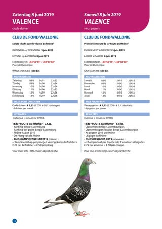14
CLUB DE FOND WALLONIE
Eerste vlucht van de“Route du Rhône”
INKORVING op WOENSDAG 5 juin 2019
LOSSING op ZATERDAG 8 juni 2019
COORDINATEN +44°56’15”/ +04°53’58”
Place de Dunkerque
WINST of VERLIES 	 660 km
NEUTRALISATIE
Zaterdag	   08/6	 5u01	 22u53
Zondag	   09/6	 5u00	 22u54
Maandag	   10/6	 5u00	 22u54
Dinsdag	   11/6	 5u00	 22u55
Woensdag	   12/6	 4u59	 22u56
Donderdag	   13/6	 4u59	 22u56
INLEG VOOR ONKOSTEN
Oude duiven : € 2,65 (€ 2,50 + € 0,15 uitslagen)
18 duiven per mand
UITSLAGEN
(nationaal + zonaal) via WPROL
16de“ROUTE du RHONE”- C.F.W.	
- Ranking België-Luxemburg				
- Ranking per ploeg België-Luxemburg			
- Rhône-Asduif 2019			
- De Ploeg van de Rhône 	
- DUO-KAMPIOENSCHAP2019 (nieuw) :			
= Kampioenschap per ploegen van 2 gekozen liefhebbers.
€ 25 per liefhebber = € 50 per ploeg		
	
Voor meer info : http.//users.skynet.be/cfw 	
CLUB DE FOND WALLONIE
Premier concours de la“Route du Rhône”
ENLOGEMENT le MERCREDI 5 juin 2019
LACHER le SAMEDI 8 juin 2019
COORDONNEES +44°56’15”/ +04°53’58”
Place de Dunkerque
GAIN ou PERTE 660 km
NEUTRALISATION
Samedi	
Dimanche
Lundi
Mardi
Mercredi
Jeudi
MISE POUR FRAIS
Vieux pigeons : € 2,65 (€ 2,50 + € 0,15 résultats)
18 pigeons par panier
RESULTATS
(national + zonal) via WPROL
16de“ROUTE du RHONE”- C.F.W.
- Classement Belgo-Luxembourgois
- Classement par équipes Belgo-Luxembourgois
- As-pigeon 2019 du Rhône
- L’Equipe du Rhône
- DUOS DESIGNES 2019 (nouveau) :
= Championnat par équipes de 2 amateurs désignées.
€ 25 par amateur = € 50 par équipe.
Pour plus d’info : http.//users.skynet.be/cfw
	
Zaterdag 8 juni 2019
VALENCE
oude duiven
Samedi 8 juin 2019
VALENCE
vieux pigeons
08/6	 5h01	22h53
09/6	 5h00	22h54
10/6	 5h00	22h54
11/6	 5h00	22h55
12/6	 4h59	22h56
13/6	 4h59	22h56
 
