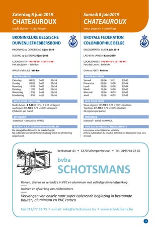 15
BKONINKLIJKE BELGISCHE
DUIVENLIEFHEBBERSBOND	
INKORVING op DONDERDAG 6 juni 2019
LOSSING op ZATERDAG 8 juni 2019
COORDINATEN +46°49’18”/ +01°41’46”
Parc des Loisirs – Belle Isle	
WINST of VERLIES 	 490 km
NEUTRALISATIE
Zaterdag	   08/06	 5u01	 22u53
Zondag	   09/06	 5u00	 22u54
Maandag	   10/06	 5u00	 22u54
Dinsdag	   11/06	 5u00	 22u55
Woensdag	   12/06	 4u59	 22u56
Donderdag	   13/06	 4u59	 22u56
INLEG VOOR ONKOSTEN
Oude duiven : € 1,90 (€ 1,75 + € 0,15 uitslagen)
Jaarlingen : € 1,90 (€ 1,75 + € 0,15 uitslagen)		
22 duiven per mand
UITSLAGEN
(nationaal + zonaal) via WPROL
BERICHT T.A.V. DE INKORVINGSBURELEN
De inleggelden blijven in de maatschappij.
Na publicatie van de definitieve uitslag wordt de afrekening
­opgestuurd. 	
UROYALE FEDERATION
COLOMBOPHILE BELGE
ENLOGEMENT le JEUDI 6 juin 2019
LACHER le SAMEDI 8 juin 2019
COORDONNEES +46°49’18”/ +01°41’46”
Parc des Loisirs – Belle Isle
GAIN ou PERTE 490 km
NEUTRALISATION
Samedi	   08/06	 5h01	 22h53
Dimanche	   09/06	 5h00	 22h54
Lundi	   10/06	 5h00	 22h54
Mardi	   11/06	 5h00	 22h55
Mercredi	   12/06	 4h59	 22h56
Jeudi	   13/06	 4h59	 22h56
MISE POUR FRAIS
Vieux pigeons : € 1,90 (€ 1,75 + € 0,15 résultats)
Yearlings : € 1,90 (€ 1,75 + € 0,15 résultats)
22 pigeons par panier
RESULTATS
(national + zonal) via WPROL
AVIS AUX BUREAUX D’ENLOGEMENTS
Les enjeux restent dans les sociétés.
près la publication du résultat définitif, un décompte vous sera
envoyé.
Zaterdag 8 juni 2019
CHATEAUROUX
oude duiven + jaarlingen
Samedi 8 juin2019
CHATEAUROUX
vieux pigeons + yearlings
Kerkstraat 43 • 3270 Scherpenheuvel • Tel. 0495 94 92 66
fax 013/77 88 75 • e-mail: info@schotsmans.be • www.schotsmans.be
Ramen, deuren en veranda's in PVC en aluminium met volledige binnenafwerking
____
Isoleren en afwerking van zolderkamers
____
Vervangen van enkele naar super isolerende beglazing in bestaande
houten, aluminium en PVC ramen
bvba
SCHOTSMANS
 