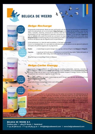 Belga Recharge
Hoogwaardig eiwitpreparaat, ideaal voor een snel herstel na de vlucht en ter voorkoming van eiwittekorten
tijdens het sportseizoen, de rui en de kweek. Belga Recharge is niet alleen rijk aan eiwitten, maar ook aan
vetten, mineralen, vitamines, aminozuren en tannines. Door het hoge eiwitgehalte in combinatie met de
aanwezigheid van een breed spectrum vitamines, aminozuren en mineralen, in het bijzonder magnesium
(2%) en calcium (2%), wordt het herstel van uw duiven na inspanningen ondersteund. Bovendien bevat
Belga Recharge Excential Energy Plus om de omzetting van vetten uit de voeding te maximaliseren en zo het
herstel en de opbouw naar de volgende vlucht te optimaliseren.
In het sportseizoen 1 à 2 keer per week verstrekken, in het begin van de week.
In de rui- en kweekperiode 1 à 2 x per week ter ondersteuning van de opbouw van een glanzend zijdezacht
verenpak en de perfecte opgroei van uw jonge duiven.
Poeder: 1 maatschepje (10 gram) mengen met 1 kg voer, dat bevochtigd is met Belgasol of Belgarlic.
Capsules: 1 capsule per duif op de dag van thuiskomst en eventueel de dag nadien.Tijdens de kweek- en
ruiperiode, indien nodig, maximaal 1 capsule per duif per dag.
Belga Recharge vervangt Belga Protein en Belgasun
Belga Carbo Energy
Hoogwaardig energiesupplement uit enkelvoudige en complexe koolhydraten, vitamines, mineralen en
sporenelementen. Daarnaast bevat Belga Carbo Energy zowel L-Carnitine (14%) als Excential Energy Plus,
die ervoor zorgen dat de vetten uit de voeding optimaal worden omgezet in energie. Kortom, de perfecte
energieboost voor uw duiven in aanloop naar de inkorving.
In het sportseizoen 2 keer per week 1 maatschepje (10 gram) mengen met 1 kg voer, dat bevochtigd is met
Belgasol of Belga Essential Oil.
Belga Carbo Energy vervangt Belga Carbo Load en Belga Boost
Belgabac
Een goede darmgezondheid is van groot belang voor het welzijn van uw duiven. Ter ondersteuning van de
darmgezondheid is daarom het regelmatig verstrekken van probiotica zeker aan te raden. Met de nieuwe,
verbeterde formule van Belgabac, kunnen we nog beter voorzien in de deze behoefte. Door de combinatie
van hoog gedoseerde probiotica en prebiotica en een breed spectrum vitaminen inclusief biotine en choline,
worden de darm- en leverfunctie doeltreffend ondersteund. Het hele jaar door tweemaal per week Belgabac
bevordert een evenwichtige darmflora. Ideaal in stresssituaties, zoals wedvluchten en vaccinaties en na
toepassing van een antibioticumkuur.
BelgaBac kan zowel door het water als over het voer verstrekt worden:
- 1 sachet of 1 maatschepje per 2 liter water
- 1 sachet of 1 maatschepje per 1 kg voer
Belgabac vervangt Belga 3 Action
NIEUW
NIEUW
potten van
300 gram
€ 20,00
BELGICA DE WEERD B.V.
Postbus 4607 I 4803 EP Breda I Nederland
T +31 76 560 02 22 I F +31 76 565 35 70 I info@belgicadeweerd.com I www.belgicadeweerd.com
NIEUW
@I20181928
potten van
300 gram
€ 20,00
potjes
100 capsules
€ 15,00
potten van
300 gram
€ 20,00
handige
sachets 5 gram
€ 1,25
 