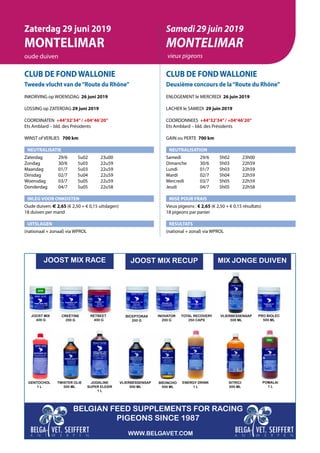 CLUB DE FOND WALLONIE
Tweede vlucht van de“Route du Rhône”
INKORVING op WOENSDAG 26 juni 2019
LOSSING op ZATERDAG 29 juni 2019
COORDINATEN +44°32’34”/ +04°46’20”
Ets Amblard – bld. des Présidents
WINST of VERLIES 	 700 km
NEUTRALISATIE
Zaterdag	   29/6	 5u02	 23u00
Zondag	   30/6	 5u03	 22u59
Maandag	   01/7	 5u03	22u59
Dinsdag	   02/7	 5u04	22u59
Woensdag	   03/7	 5u05	22u59
Donderdag	   04/7	 5u05	22u58
INLEG VOOR ONKOSTEN
Oude duiven: € 2,65 (€ 2,50 + € 0,15 uitslagen)
18 duiven per mand
UITSLAGEN
(nationaal + zonaal) via WPROL
CLUB DE FOND WALLONIE
Deuxième concours de la“Route du Rhône”
ENLOGEMENT le MERCREDI 26 juin 2019
LACHER le SAMEDI 29 juin 2019
COORDONNEES +44°32’34”/ +04°46’20”
Ets Amblard – bld. des Présidents
GAIN ou PERTE 700 km
NEUTRALISATION
Samedi	   29/6	 5h02	 23h00
Dimanche	   30/6	 5h03	 22h59
Lundi	   01/7	 5h03	22h59
Mardi	   02/7	 5h04	22h59
Mercredi	   03/7	 5h05	22h59
Jeudi	   04/7	 5h05	22h58
MISE POUR FRAIS
Vieux pigeons : € 2,65 (€ 2,50 + € 0,15 résultats)
18 pigeons par panier
RESULTATS
(national + zonal) via WPROL
Zaterdag 29 juni 2019
MONTELIMAR
oude duiven
Samedi 29 juin 2019
MONTELIMAR
vieux pigeons
JOOST MIX
400 G
CREËTINE
200 G
BELGIAN FEED SUPPLEMENTS FOR RACING
PIGEONS SINCE 1987
JOOST MIX RACE
GENTOCHOL
1 L
TWISTER OLIE
500 ML
RETBEET
400 G
JODALINE
SUPER ELEXIR
1 L
VLIERBESSENSAP
500 ML
BRONCHO
500 ML
ENERGY DRINK
1 L
BICEPTORAX
200 G
INOVATOR
200 G
TOTAL RECOVERY
250 CAPS
PRO BIOLEC
500 ML
POMALAI
1 L
VLIERBESSENSAP
500 ML
SITRICI
500 ML
WWW.BELGAVET.COM
MIX JONGE DUIVENJOOST MIX RECUP
 