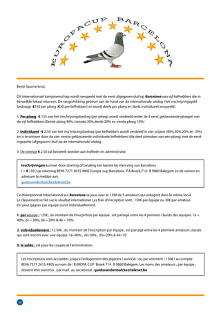 26
Beste Sportvriend,
Dit internationaal kampioenschap wordt verspeeld met de eerst afgegeven duif op Barcelona van vijf liefhebbers die in
éénzelfde lokaal inkorven. De rangschikking gebeurt aan de hand van de internationale uitslag. Het inschrijvingsgeld
bedraagt €150 per ploeg (€30 per liefhebber) en wordt deels per ploeg en deels individueel verspeeld :
1. Per ploeg : € 125 van het inschrijvingsbedrag (per ploeg) wordt verdeeld onder de 4 eerst geklasseerde ploegen van
de vijf liefhebbers.(Eerste ploeg 40%, tweede 30%,derde 20% en vierde ploeg 10%)
2. Individueel : € 2.50 van het inschrijvingsbedrag (per liefhebber) wordt verdeeld in vier prijzen (40%,30%,20% en 10%)
en is te winnen door de vier eerste geklasseerde individuele liefhebbers (die deel uitmaken van een ploeg) met de eerst
ingezette (afgegeven) duif op de internationale uitslag.
3. De overige € 2.50 zal besteedt worden aan trofeeën en administratie.
Inschrijvingen kunnen door storting of betaling ten laatste bij inkorving van Barcelona
( = € 150 ) op rekening BE96 7371 2615 4405 Europa-cup Barcelona -P.A.Broek,71A- B 9860 Balegem en de namen en
adressen te melden aan.
guidovandenbulcke@telenet.be
Ce championnat International sur Barcelone se joue avec le 1 PM de 5 amateurs qui enlogent dans le même local.
Le classement se fait sur le résultat international. Les frais d’inscription sont , 150€ par équipe ou 30€ par amateur.
On peut gagner par equipe ou/et individuellement.
1. par équipe : 125€ , du montant de l’inscprition par équipe , est partagé entre les 4 premiers classés des équipes. 1é =
40%, 2é = 30%, 3é = 20%  4é = 10%.
2. individuellement : 12.50€ , du montant de l’inscription par équipe , est partagé entre les 4 premiers amateurs classés
qui sont inscrits avec une équipe. 1é=40% , 2é=30% , 3%=20%  4é=10´
3. le solde : est pour les coupes et l’aministration.
Les inscriptions sont acceptées jusqu’a l’enlogement des pigeons ( au local ) ou par virement ( 150€ ) au compte
BE96 7371 2615 4405 au nom de : EUROPA-CUP Broek 71A B 9860 Balegem. Les noms des amateurs , par équipe ,
doivent être transmis , par mail , au secrétariat : guidovandenbulcke@telenet.be
 