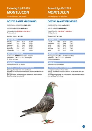 29
OOST-VLAAMSE VERENIGING
INKORVING op DONDERDAG 4 juli 2019
LOSSING op ZATERDAG 6 juli 2019
COORDINATEN +46°20’52”/ +02°36’17”
Parking Athanor	
WINST of VERLIES 	 515 km
NEUTRALISATIE
Zaterdag	   06/7	 5u07	 22u57
Zondag	   07/7	 5u08	 22u57
Maandag	   08/7	 5u09	 22u56
Dinsdag	   09/7	 5u10	 22u55
Woensdag	   10/7	 5u11	 22u55
Donderdag	   11/7	 5u12	 22u54
INLEG VOOR ONKOSTEN
Oude duiven : € 1,90 (€ 1,75 + € 0,15 uitslagen)
Jaarlingen : € 1,90 (€ 1,75 + € 0,15 uitslagen)		
22 duiven per mand
UITSLAGEN
(nationaal + zonaal) via WPROL
BERICHT T.A.V. DE INKORVINGSBURELEN
De inleggelden blijven in de maatschappij.
Na publicatie van de definitieve uitslag wordt de	afrekening op-
gestuurd.
Alle poelbrieven en bestatigingen worden naa Wprol en naar
Data Technology opgestuurd.
OOST-VLAAMSE VERENIGING
ENLOGEMENT le JEUDI 4 juillet 2019
LACHER le SAMEDI 6 juillet 2019
COORDONNEES +46°20’52”/ +02°36’17”
Parking Athanor	
GAIN ou PERTE 515 km
NEUTRALISATION
Samedi	   06/7	 5h07	 22h57
Dimanche	   07/7	 5h08	 22h57
Lundi	   08/7	 5h09	 22h56
Mardi	   09/7	 5h10	 22h55
Mercredi	   10/7	 5h11	 22h55
Jeudi	   11/7	 5h12	 22h54
MISE POUR FRAIS
Vieux pigeons : € 1,90 (€ 1,75 + € 0,15 résultats)
Yearlings : € 1,90 (€ 1,75 + € 0,15 résultats)
22 pigeons par panier
RESULTATS
(national + zonal) via WPROL
AVIS AUX BUREAUX D’ENLOGEMENTS
Les enjeux restent dans les sociétés.
Après la publication du résultat définitif, un décompte vous sera
envoyé.
Les bulletins d’enjeux et les constatations eront envoyés à Wprol
ainsi qu’à Data Technology.
Zaterdag 6 juli 2019
MONTLUCON
oude duiven + jaarlingen
Samedi 6 juillet 2019
MONTLUCON
vieux pigeons + yearlings
 