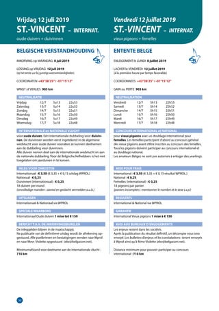 30
BELGISCHE VERSTANDHOUDING
INKORVING op MAANDAG 8 juli 2019
LOSSING op VRIJDAG 12 juli 2019
(op het eerste uur bij gunstige weersomstandigheden)
COORDINATEN	 +43°38’25”/ -01°15’12”
WINST of VERLIES 905 km
NEUTRALISATIE
Vrijdag	   12/7	 5u13	 22u53
Zaterdag	   13/7	 5u14	 22u52
Zondag	   14/7	 5u15	 22u51
Maandag	   15/7	 5u16	 22u50
Dinsdag	   16/7	 5u17	 22u49
Woensdag	   17/7	 5u18	 22u48
INTERNATIONALE en NATIONALE VLUCHT
voor oude duiven. Eén internationale dubbeling voor duivin-
nen. De duivinnen worden eerst ingetekend in de algemene
wedvlucht voor oude duiven vooraleer ze kunnen deelnemen
aan de dubbeling voor duivinnen.
Alle duiven nemen deel aan de internationale wedvlucht en aan
de nationale dubbeling. Voor de Belgische liefhebbers is het niet
toegelaten om jaarduiven in te korven.
INLEG VOOR ONKOSTEN	
Internationaal : € 3,50 (€ 3,35 + € 0,15 uitslag WPROL)		
Nationaal : € 0,25
Duivinnen (internationaal) : € 0,25
18 duiven per mand
(onvolledige manden : aantal en geslacht vermelden a.u.b.)	
UITSLAGEN
Internationaal  Nationaal via WPROL	
SPECIALE WAARBORG
Internationaal Oude duiven 1 mise tot € 150		
BERICHT T.A.V. DE INKORVINGSBURELEN
De inleggelden blijven in de maatschappij.
Na publicatie van de definitieve uitslag wordt de	afrekening op-
gestuurd. Alle poelbrieven en bestatigingen worden naar Wprol
en naar Mevr. Violette opgestuurd (ebv@belgacom.net).		
Minimumafstand voor deelname aan de internationale vlucht :
710 km
ENTENTE BELGE
ENLOGEMENT le LUNDI 8 juillet 2019
LACHER le VENDREDI 12 juillet 2019
(à la première heure par temps favorable)
COORDONNEES +43°38’25”/ -01°15’12”
GAIN ou PERTE 905 km
NEUTRALISATION
Vendredi	   12/7	 5h13	 22h53
Samedi	   13/7	 5h14	 22h52
Dimanche	   14/7	 5h15	 22h51
Lundi	   15/7	 5h16	 22h50
Mardi	   16/7	 5h17	 22h49
Mercredi	   17/7	 5h18	 22h48
CONCOURS INTERNATIONAL et NATIONAL
pour vieux pigeons avec un doublage international pour
­femelles. Les femelles participent d’abord au concours général
des vieux pigeons avant d’être inscrites au concours des femelles.	
Tous les pigeons doivent participer au concours international et
au doublage national.
Les amateurs Belges ne sont pas autorisés à enloger des yearlings.
MISE POUR FRAIS 	
International : € 3,50 (€ 3,35 + € 0,15 résultat WPROL.)
National : € 0,25
Femelles (international) : € 0,25
18 pigeons par panier
(paniers incomplets : mentionner le nombre et le sexe s.v.p.)
RESULTATS
International  National via WPROL
GARANTIE
International Vieux pigeons 1 mise à € 150
AVIS AUX BUREAUX D’ENLOGEMENTS
Les enjeux restent dans les sociétés.
Après la publication du résultat définitif, un décompte vous sera
envoyé. Les bulletins d’enjeux et les constatations seront envoyés
à Wprol ainsi qu’à Mme Violette (ebv@belgacom.net).	
Distance minimum pour pouvoir participer au concours
international : 710 km
Vrijdag 12 juli 2019
ST.-VINCENT – INTERNAT.
oude duiven + duivinnen
Vendredi 12 juillet 2019
ST.-VINCENT – INTERNAT.
vieux pigeons + femelles
 