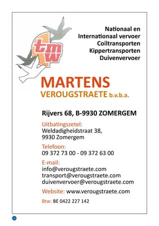 40
Nationaal en
Internationaal vervoer
Coiltransporten
Kippertransporten
Duivenvervoer
MARTENS
VEROUGSTRAETE b.v.b.a.
Rijvers 68, B-9930 ZOMERGEM
Uitbatingszetel:
Weldadigheidstraat 38,
9930 Zomergem
Telefoon:
09 372 73 00 - 09 372 63 00
E-mail:
info@verougstraete.com
transport@verougstraete.com
duivenvervoer@verougstraete.com
Website: www.verougstraete.com
Btw: BE 0422 227 142
 