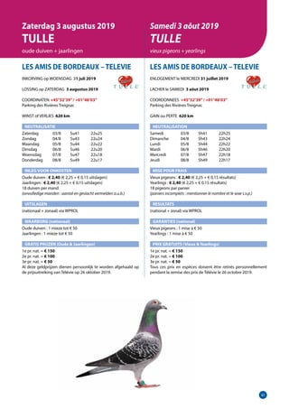 41
LES AMIS DE BORDEAUX –TELEVIE
INKORVING op WOENSDAG 31 juli 2019
LOSSING op ZATERDAG 3 augustus 2019
COORDINATEN	 +45°32’39”/ +01°48’03”
Parking des Rivières Treignac		
WINST of VERLIES 620 km
NEUTRALISATIE
Zaterdag	   03/8	 5u41	 22u25
Zondag	   04/8	 5u43	 22u24
Maandag	   05/8	 5u44	 22u22
Dinsdag	   06/8	 5u46	 22u20
Woensdag	   07/8	 5u47	 22u18
Donderdag	   08/8	 5u49	 22u17
INLEG VOOR ONKOSTEN	
Oude duiven : € 2,40 (€ 2,25 + € 0,15 uitslagen)
Jaarlingen : € 2,40 (€ 2,25 + € 0,15 uitslagen)			
18 duiven per mand
(onvolledige manden : aantal en geslacht vermelden a.u.b.)	
UITSLAGEN
(nationaal + zonaal) via WPROL	
WAARBORG (nationaal)
Oude duiven : 1 mieze tot € 50
Jaarlingen : 1 mieze tot € 50
GRATIS PRIJZEN (Oude  Jaarlingen)	
1e pr. nat. = € 150
2e pr. nat. = € 100
3e pr. nat. = € 50
Al deze geldprijzen dienen persoonlijk te worden afgehaald op
de prijsuitreiking van Télévie op 26 oktober 2019.
LES AMIS DE BORDEAUX –TELEVIE
ENLOGEMENT le MERCREDI 31 juillet 2019
LACHER le SAMEDI 3 aôut 2019
COORDONNEES +45°32’39”/ +01°48’03”
Parking des Rivières Treignac		
GAIN ou PERTE 620 km
NEUTRALISATION
Samedi	   03/8	 5h41	 22h25
Dimanche	   04/8	 5h43	 22h24
Lundi	   05/8	 5h44	 22h22
Mardi	   06/8	 5h46	 22h20
Mercredi	   07/8	 5h47	 22h18
Jeudi	   08/8	 5h49	 22h17
MISE POUR FRAIS 	
Vieux pigeons : € 2,40 (€ 2,25 + € 0,15 résultats)
Yearlings : € 2,40 (€ 2,25 + € 0,15 résultats)
18 pigeons par panier
(paniers incomplets : mentionner le nombre et le sexe s.v.p.)
RESULTATS
(national + zonal) via WPROL
GARANTIES (national)
Vieux pigeons : 1 mise à € 50
Yearlings : 1 mise à € 50
PRIX GRATUITS (Vieux  Yearlings)
1e pr. nat. = € 150		
2e pr. nat. = € 100
3e pr. nat. = € 50
Tous ces prix en espèces doivent être retirés personnellement
pendant la remise des prix de Télévie le 26 octobre 2019.
Zaterdag 3 augustus 2019
TULLE
oude duiven + jaarlingen
Samedi 3 aôut 2019
TULLE
vieux pigeons + yearlings
 