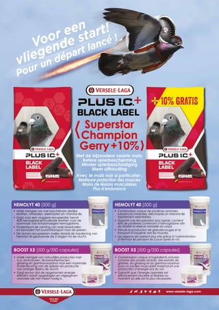 BOOST X5 [500 g/350 capsules]
HEMOLYT 40 [500 g]
Superstar
Champion
Gerry+10%
Voor een
vliegende start!
Pour un départ lancé !
• Uniek mengsel van snel beschikbare dierlijke
eiwitten, mineralen, elektrolyten en vitamine B6.
• Zorgt voor een vluggere recuperatie; bevat
40% hemoglobinehoudende eiwitten voor de
aanmaak van lichaamseigen hemoglobine.
• Ondersteunt de vorming van rode bloedcellen
en bevordert het zuurstoftransport naar de spieren.
• De duiven recupereren sneller dankzij de toediening van
Hemolyt 40 gedurende de 2 dagen na de vlucht.
• Uniek mengsel van natuurlijke producten met
o.a. aminozuren, druivenpitextracten,
ginseng en gamma-oryzanol voor een maximale
ondersteuning van de spieren en productie
van energie tijdens de vlucht.
• Zorgt ervoor dat de opgenomen energie
efficiënt wordt opgeslagen en vrijgegeven
wanneer die het meest nodig is.
Met de bijzondere zwarte maïs:
Betere spierbescherming
Minder spierbeschadiging
Meer uithouding
Avec le maïs noir si particulier :
Meilleure protection des muscles
Moins de lésions musculaires
Plus d’endurance
BOOST X5 [500 g/350 capsules]
HEMOLYT 40 [500 g]
• Combinaison unique de protéines animales,
substances minérales, électrolytes et vitamine B6
rapidement assimilables.
• Garantit une récupération plus rapide; contient
40% de protéines contenant d’hémoglobine afin
de rétablir la réserve naturelle du corps.
• Stimule la production de globules rouges et le
transport d’oxygène vers les muscles.
• Les pigeons récupèrent plus vite grâce à l’administration
d’Hemolyt 40 pendant les 2 jours après le vol.
• Combinaison unique d’ingrédients naturels
comme des acides aminés, des extraits de
graines, du ginseng et du gamma-oryzanol
pour un soutien musculaire maximal et une
production d’énergie lors du vol.
• Garantit que l’énergie assimilée est
efficacement stockée et libérée au
moment où elle est la plus nécessaire.
 