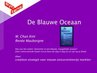 De Blauwe Oceaan W. Chan Kim Renée Mauborgne Hoe zou het voelen: Zwemmen in een blauwe, maagdelijke oceaan?  Geen concurrerende haaien om je heen die dag in dag uit uit zijn op je bloed Ofwel:  creatieve strategie voor nieuwe concurrentievrije markten 