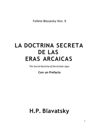 Folleto Blavatsky Nro. 9




LA DOCTRINA SECRETA
      DE LAS
   ERAS ARCAICAS
    The Secret Doctrine of the Archaic Ages

            Con un Prefacio




    H.P. Blavatsky
                                              1
 