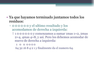 • Ya que hayamos terminado juntamos todos los
residuos:
▫ 0 0 0 0 0 0 y el ultimo resultado y los
acomodamos de derecha a izquierda:
1 0 0 0 0 0 0 y comenzamos a sumar 1mas 1=2, 2mas
2=4, 4mas 4=8, y así. Pero los debemos acomodar de
nuevo de derecha a izquierda:
1 0 0 0000
64 32 16 8 4 2 1 y finalmente da el numero 64.
