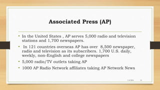 1/4/2016 10
Associated Press (AP)
• In the United States , AP serves 5,000 radio and television
stations and 1,700 newspapers.
• In 121 countries overseas AP has over 8,500 newspaper,
radio and television as its subscribers. 1,700 U.S. daily,
weekly, non-English and college newspapers
• 5,000 radio/TV outlets taking AP
• 1000 AP Radio Network affiliates taking AP Network News
 