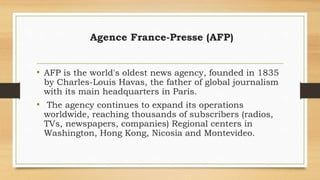 Agence France-Presse (AFP)
• AFP is the world's oldest news agency, founded in 1835
by Charles-Louis Havas, the father of global journalism
with its main headquarters in Paris.
• The agency continues to expand its operations
worldwide, reaching thousands of subscribers (radios,
TVs, newspapers, companies) Regional centers in
Washington, Hong Kong, Nicosia and Montevideo.
 