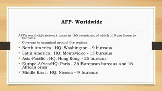 AFP- Worldwide
AFP's worldwide network takes in 165 countries, of which 110 are home to
bureaus.
• Coverage is organized around five regions.
• North America : HQ: Washington – 9 bureaus
• Latin America : HQ: Montevideo - 15 bureaus
• Asia-Pacific : HQ: Hong Kong - 25 bureaus
• Europe-Africa:HQ: Paris - 36 European bureaus and 16
African ones
• Middle East : HQ: Nicosia – 9 bureaus
 