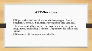 AFP-Services
• AFP provides full services in six languages: French,
English, German, Spanish, Portuguese and Arabic.
• It is also available via partner agencies in many other
languages, including Chinese, Japanese, Russian and
Italian.
• AFP covers all the news worldwide
 