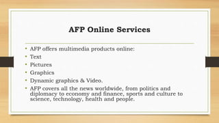 AFP Online Services
• AFP offers multimedia products online:
• Text
• Pictures
• Graphics
• Dynamic graphics & Video.
• AFP covers all the news worldwide, from politics and
diplomacy to economy and finance, sports and culture to
science, technology, health and people.
 