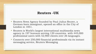Reuters -UK
• Reuters News Agency founded by Paul Julius Reuter, a
German-born immigrant, opened an office in the City of
London in 1851.
• Reuters is World's largest international multimedia news
agency in 197 bureaus serving 130 countries with 445,000
professional users with 52,900 clients over 26 languages.
• Connects over 250,000 financial professionals via its instant
messaging service, Reuters Messaging
 