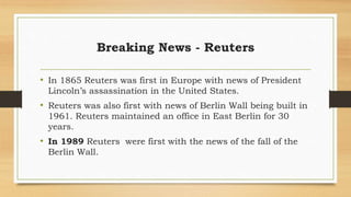 Breaking News - Reuters
• In 1865 Reuters was first in Europe with news of President
Lincoln’s assassination in the United States.
• Reuters was also first with news of Berlin Wall being built in
1961. Reuters maintained an office in East Berlin for 30
years.
• In 1989 Reuters were first with the news of the fall of the
Berlin Wall.
 