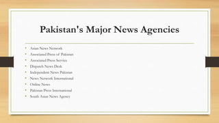 Pakistan's Major News Agencies
• Asian News Network
• Associated Press of Pakistan
• Associated Press Service
• Dispatch News Desk
• Independent News Pakistan
• News Network International
• Online News
• Pakistan Press International
• South Asian News Agency
 