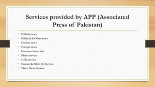 Services provided by APP (Associated
Press of Pakistan)
• Official news
• Political & Other news
• District news
• Foreign news
• Commercial service
• Photo service
• Urdu service
• Feature & Write Up Service
• Video News Service
 