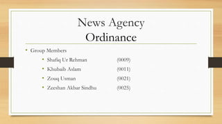 News Agency
Ordinance
• Group Members
• Shafiq Ur Rehman (0009)
• Khubaib Aslam (0011)
• Zouq Usman (0021)
• Zeeshan Akbar Sindhu (0025)
 