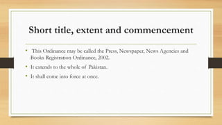 Short title, extent and commencement
• This Ordinance may be called the Press, Newspaper, News Agencies and
Books Registration Ordinance, 2002.
• It extends to the whole of Pakistan.
• It shall come into force at once.
 