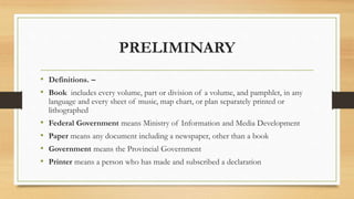 PRELIMINARY
• Definitions. –
• Book includes every volume, part or division of a volume, and pamphlet, in any
language and every sheet of music, map chart, or plan separately printed or
lithographed
• Federal Government means Ministry of Information and Media Development
• Paper means any document including a newspaper, other than a book
• Government means the Provincial Government
• Printer means a person who has made and subscribed a declaration
 