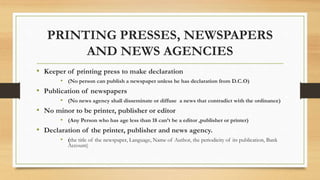 PRINTING PRESSES, NEWSPAPERS
AND NEWS AGENCIES
• Keeper of printing press to make declaration
• (No person can publish a newspaper unless he has declaration from D.C.O)
• Publication of newspapers
• (No news agency shall disseminate or diffuse a news that contradict with the ordinance)
• No minor to be printer, publisher or editor
• (Any Person who has age less than 18 can’t be a editor ,publisher or printer)
• Declaration of the printer, publisher and news agency.
• (the title of the newspaper, Language, Name of Author, the periodicity of its publication, Bank
Account)
 
