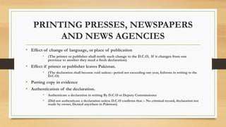 PRINTING PRESSES, NEWSPAPERS
AND NEWS AGENCIES
• Effect of change of language, or place of publication
• (The printer or publisher shall notify such change to the D.C.O, If it changes from one
province to another they need a fresh declaration)
• Effect if printer or publisher leaves Pakistan.
• (The declaration shall become void unless:- period not exceeding one year, Informs in writing to the
D.C.O)
• Putting copy in evidence
• Authentication of the declaration.
• Authenticate a declaration in writing By D.C.O or Deputy Commissioner
• (Did not authenticate a declaration unless D.C.O confirms that :- No criminal record, declaration not
made by owner, Denied anywhere in Pakistan)
 