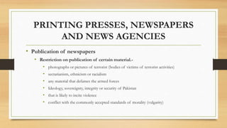 PRINTING PRESSES, NEWSPAPERS
AND NEWS AGENCIES
• Publication of newspapers
• Restriction on publication of certain material.-
• photographs or pictures of terrorist (bodies of victims of terrorist activities)
• sectarianism, ethnicism or racialism
• any material that defames the armed forces
• Ideology, sovereignty, integrity or security of Pakistan
• that is likely to incite violence
• conflict with the commonly accepted standards of morality (vulgarity)
 