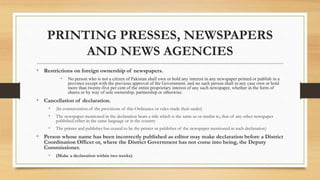 PRINTING PRESSES, NEWSPAPERS
AND NEWS AGENCIES
• Restrictions on foreign ownership of newspapers.
• No person who is not a citizen of Pakistan shall own or hold any interest in any newspaper printed or publish in a
province except with the previous approval of the Government, and no such person shall in any case own or hold
more than twenty-five per cent of the entire proprietary interest of any such newspaper, whether in the form of
shares or by way of sole ownership, partnership or otherwise.
• Cancellation of declaration.
• (In contravention of the provisions of this Ordinance or rules made their under)
• The newspaper mentioned in the declaration bears a title which is the same as or similar to, that of any other newspaper
published either in the same language or in the country
• The printer and publisher has ceased to be the printer or publisher of the newspaper mentioned in such declaration)
• Person whose name has been incorrectly published as editor may make declaration before a District
Coordination Officer or, where the District Government has not come into being, the Deputy
Commissioner.
• (Make a declaration within two weeks)
 