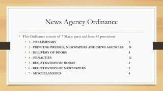 News Agency Ordinance
• This Ordinance consist of 7 Major parts and have 45 provisions
• 1 – PRELIMINARY 1
• 2 - PRINTING PRESSES, NEWSPAPERS AND NEWS AGENCIES 18
• 3 - DELIVERY OF BOOKS 4
• 4 – PENALTIES 12
• 5 - REGISTRATION OF BOOKS 2
• 6 - REGISTRATION OF NEWSPAPERS 2
• 7 – MISCELLANEOUS 4
 