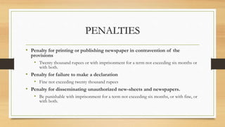 PENALTIES
• Penalty for printing or publishing newspaper in contravention of the
provisions
• Twenty thousand rupees or with imprisonment for a term not exceeding six months or
with both.
• Penalty for failure to make a declaration
• Fine not exceeding twenty thousand rupees
• Penalty for disseminating unauthorized new-sheets and newspapers.
• Be punishable with imprisonment for a term not exceeding six months, or with fine, or
with both.
 