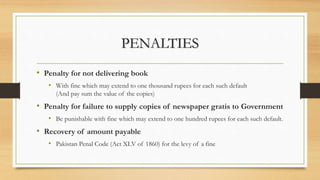 PENALTIES
• Penalty for not delivering book
• With fine which may extend to one thousand rupees for each such default
(And pay sum the value of the copies)
• Penalty for failure to supply copies of newspaper gratis to Government
• Be punishable with fine which may extend to one hundred rupees for each such default.
• Recovery of amount payable
• Pakistan Penal Code (Act XLV of 1860) for the levy of a fine
 
