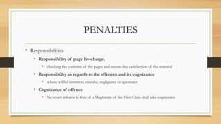 PENALTIES
• Responsibilities
• Responsibility of page In–charge.
• checking the contents of the pages and ensure due satisfaction of the material
• Responsibility as regards to the offences and its cognizance
• whose willful intention, mistake, negligence or ignorance
• Cognizance of offence
• No court inferior to that of a Magistrate of the First Class shall take cognizance
 