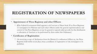 REGISTRATION OF NEWSPAPERS
• Appointment of Press Registrar and other Officers
• (The Federal Government Shall appoint a civil servant of Basic Scale 20 as Press Registrar
of newspapers for Pakistan and such other officers under the general superintendence and
control of the Press Registrar as may by general or special order provide for the distribution
or allocation of function to be performed by them under this Ordinance)
• Certificates of Registration:
• On receiving a copy of declaration from the District Co-ordination Officer or,, the Press
Registrar shall within seven days, issue a certificate of registration of the newspaper to its
publisher.
 
