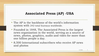 1/4/2016 9
Associated Press (AP) -USA
• The AP is the backbone of the world's information
system with 242 total bureaus worldwide.
• Founded in 1848, The Associated Press is the largest
news organization in the world, serving as a source of
news, photos, graphics, audio and video for more than
one billion people a day.
• 8,500 International subscribers who receive AP news
and photos
 