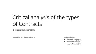 Critical analysis of the types
of Contracts
& illustrative examples
Submitted by:-
• Navpreet Singh (16)
• Deepesh Gavli (20)
• Aagam Talsania (56)
Submitted to:- Ashok Sehlat Sir
 