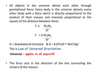 • All objects in the universe attract each other through
gravitational force. Every body in the universe attracts every
other body with a force which is directly proportional to the
product of their masses and inversely proportional to the
square of the distance between them.
F 𝖺 M1M2
d2
F = G M1M2
d2
G = Gravitational Constant & G = 6.67x10-11 Nm2/kg2
This is Law of Universal Gravitation
Universal : applies to all objects!!!
• The force acts in the direction of the line connecting the
centers of the masses.
 