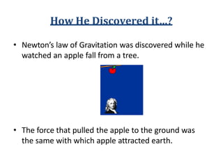 How He Discovered it…?
• Newton’s law of Gravitation was discovered while he
watched an apple fall from a tree.
• The force that pulled the apple to the ground was
the same with which apple attracted earth.
 