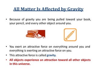 All Matter Is Affected by Gravity
• Because of gravity you are being pulled toward your book,
your pencil, and every other object around you.
• You exert an attractive force on everything around you and
everything is exerting an attractive force on you.
• This attractive force is called gravity.
• All objects experience an attraction toward all other objects
in this universe.
 