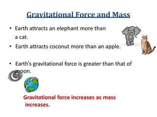 Gravitational Force and Mass
• Earth attracts an elephant more than
a cat.
• Earth attracts coconut more than an apple.
• Earth’s gravitational force is greater than that of
moon.
Gravitational force increases as mass
increases.
 