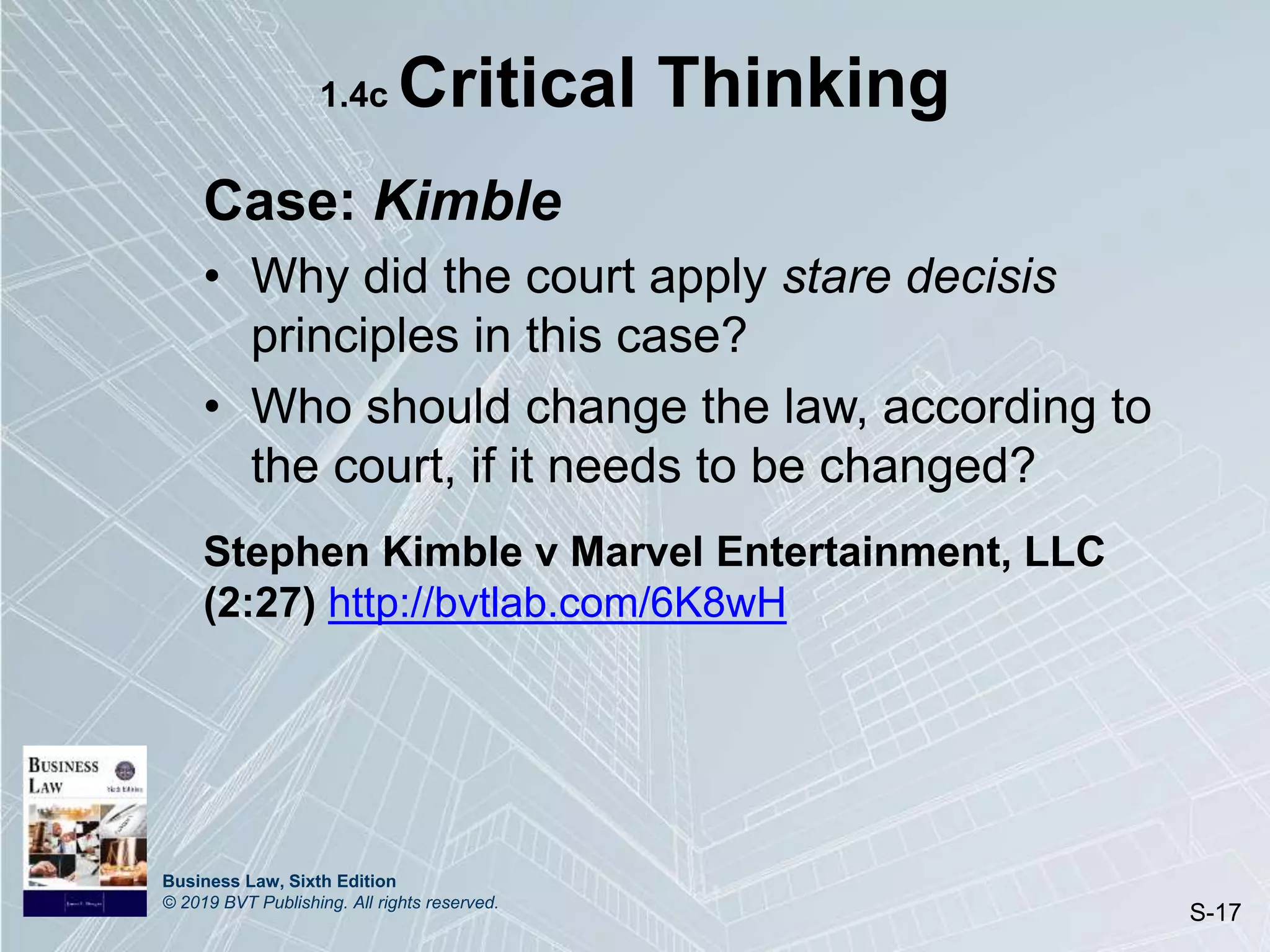 Business Law, Sixth Edition
© 2019 BVT Publishing. All rights reserved.
S-17
1.4c Critical Thinking
Case: Kimble
• Why did the court apply stare decisis
principles in this case?
• Who should change the law, according to
the court, if it needs to be changed?
Stephen Kimble v Marvel Entertainment, LLC
(2:27) http://bvtlab.com/6K8wH
 